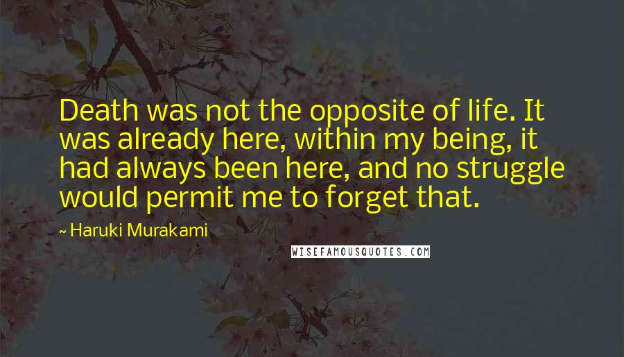 Haruki Murakami Quotes: Death was not the opposite of life. It was already here, within my being, it had always been here, and no struggle would permit me to forget that.