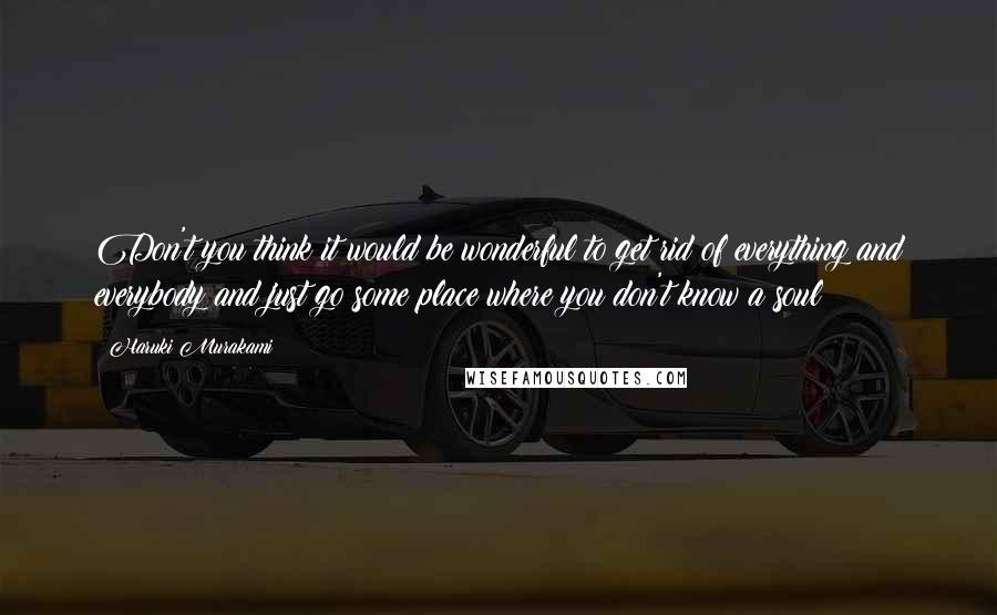 Haruki Murakami Quotes: Don't you think it would be wonderful to get rid of everything and everybody and just go some place where you don't know a soul?