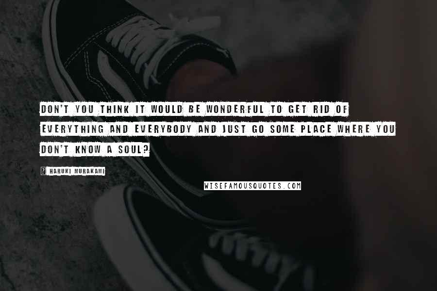 Haruki Murakami Quotes: Don't you think it would be wonderful to get rid of everything and everybody and just go some place where you don't know a soul?