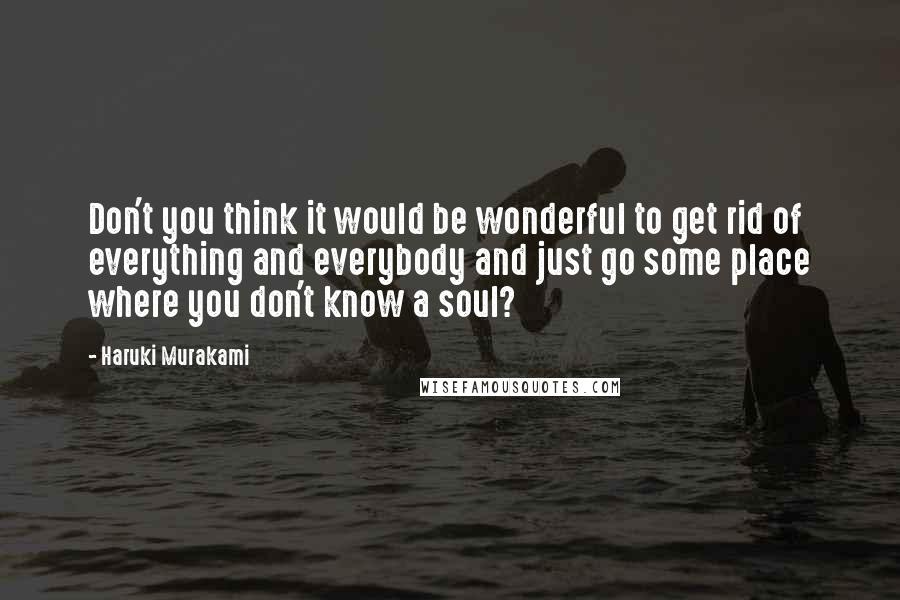 Haruki Murakami Quotes: Don't you think it would be wonderful to get rid of everything and everybody and just go some place where you don't know a soul?