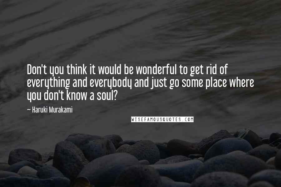 Haruki Murakami Quotes: Don't you think it would be wonderful to get rid of everything and everybody and just go some place where you don't know a soul?