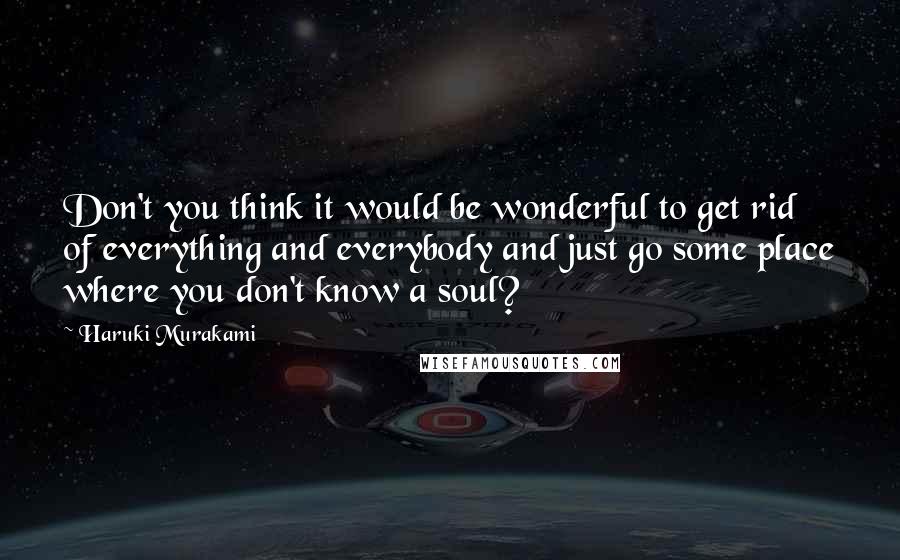Haruki Murakami Quotes: Don't you think it would be wonderful to get rid of everything and everybody and just go some place where you don't know a soul?