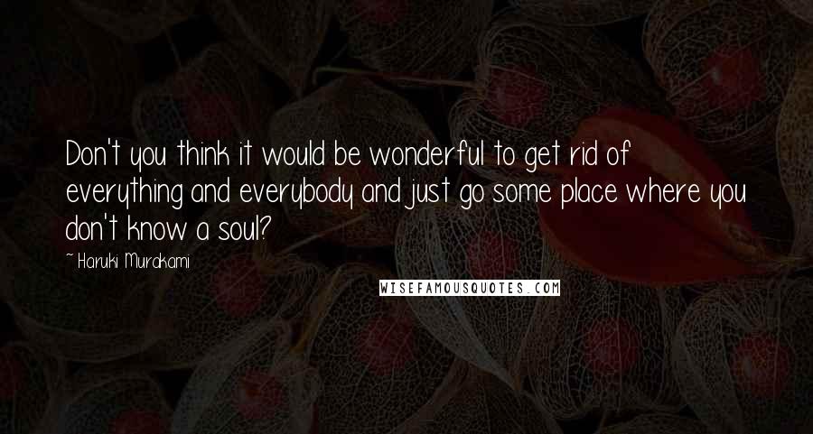 Haruki Murakami Quotes: Don't you think it would be wonderful to get rid of everything and everybody and just go some place where you don't know a soul?