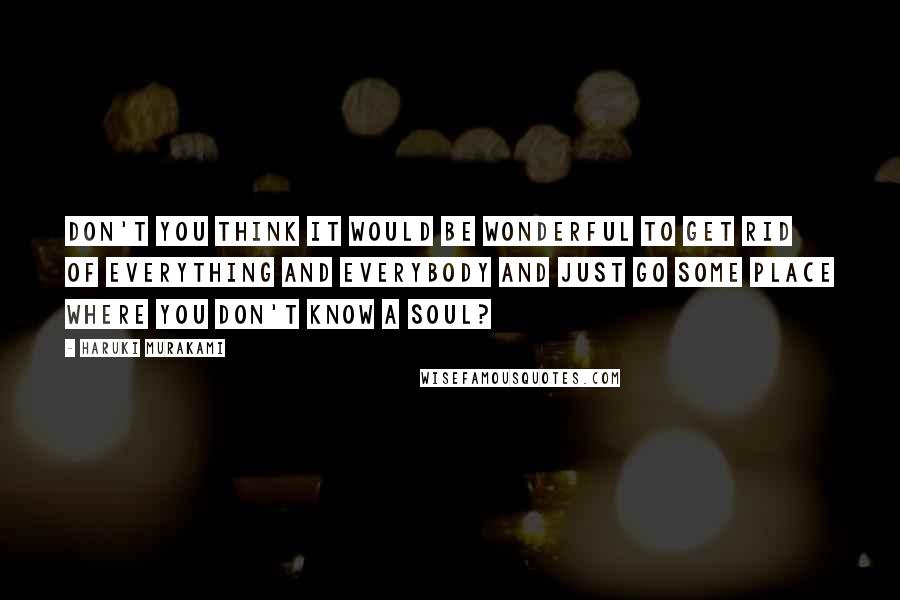 Haruki Murakami Quotes: Don't you think it would be wonderful to get rid of everything and everybody and just go some place where you don't know a soul?