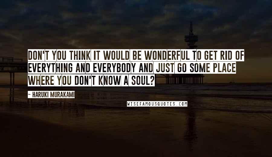 Haruki Murakami Quotes: Don't you think it would be wonderful to get rid of everything and everybody and just go some place where you don't know a soul?