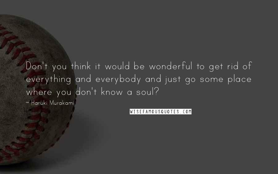 Haruki Murakami Quotes: Don't you think it would be wonderful to get rid of everything and everybody and just go some place where you don't know a soul?