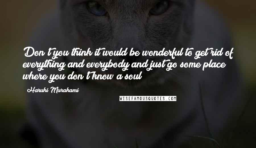 Haruki Murakami Quotes: Don't you think it would be wonderful to get rid of everything and everybody and just go some place where you don't know a soul?