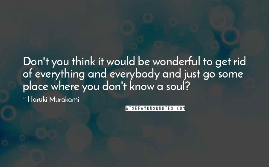 Haruki Murakami Quotes: Don't you think it would be wonderful to get rid of everything and everybody and just go some place where you don't know a soul?