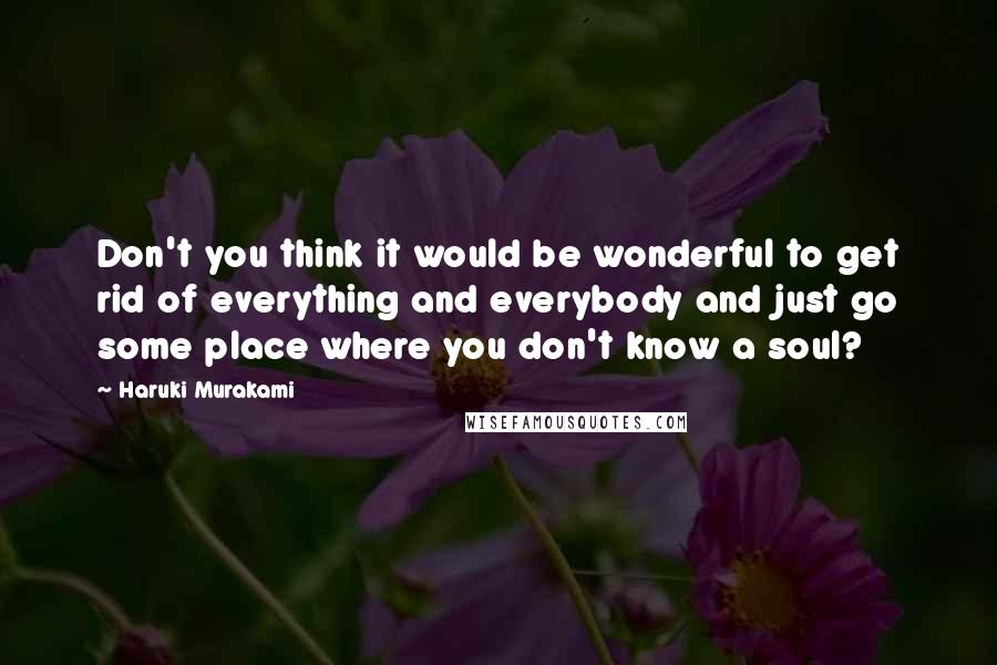 Haruki Murakami Quotes: Don't you think it would be wonderful to get rid of everything and everybody and just go some place where you don't know a soul?