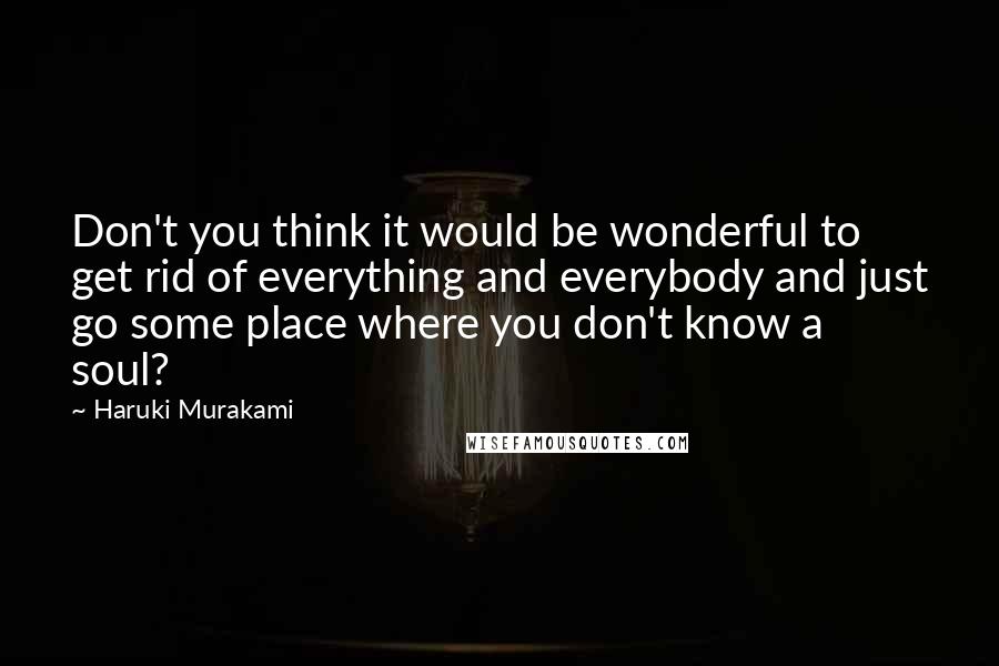 Haruki Murakami Quotes: Don't you think it would be wonderful to get rid of everything and everybody and just go some place where you don't know a soul?