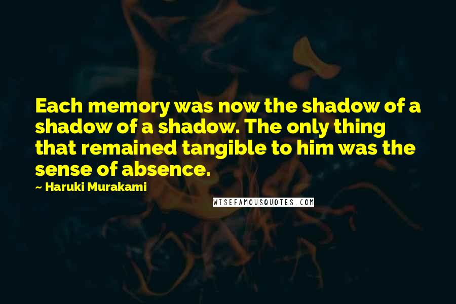 Haruki Murakami Quotes: Each memory was now the shadow of a shadow of a shadow. The only thing that remained tangible to him was the sense of absence.