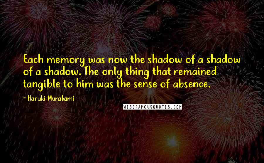 Haruki Murakami Quotes: Each memory was now the shadow of a shadow of a shadow. The only thing that remained tangible to him was the sense of absence.