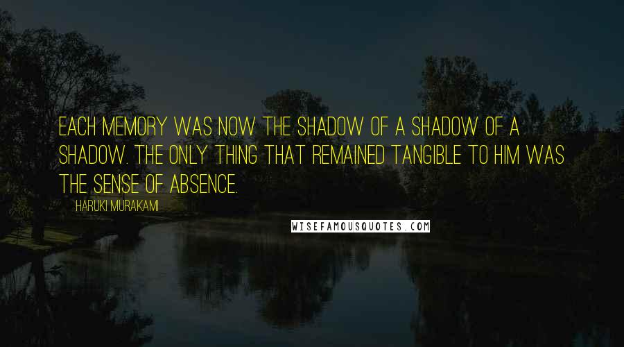 Haruki Murakami Quotes: Each memory was now the shadow of a shadow of a shadow. The only thing that remained tangible to him was the sense of absence.