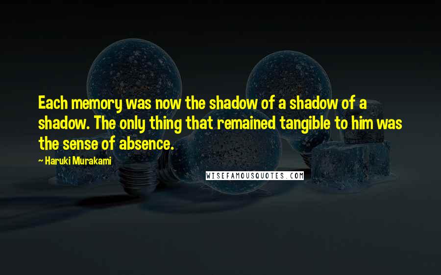 Haruki Murakami Quotes: Each memory was now the shadow of a shadow of a shadow. The only thing that remained tangible to him was the sense of absence.