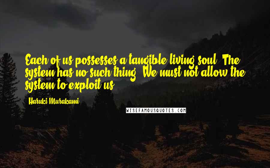 Haruki Murakami Quotes: Each of us possesses a tangible living soul. The system has no such thing. We must not allow the system to exploit us.