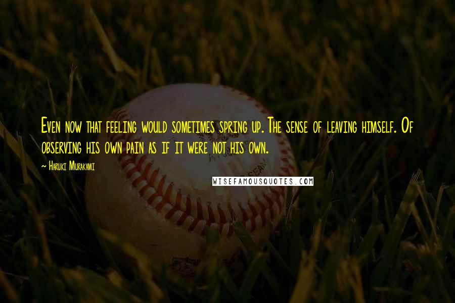 Haruki Murakami Quotes: Even now that feeling would sometimes spring up. The sense of leaving himself. Of observing his own pain as if it were not his own.