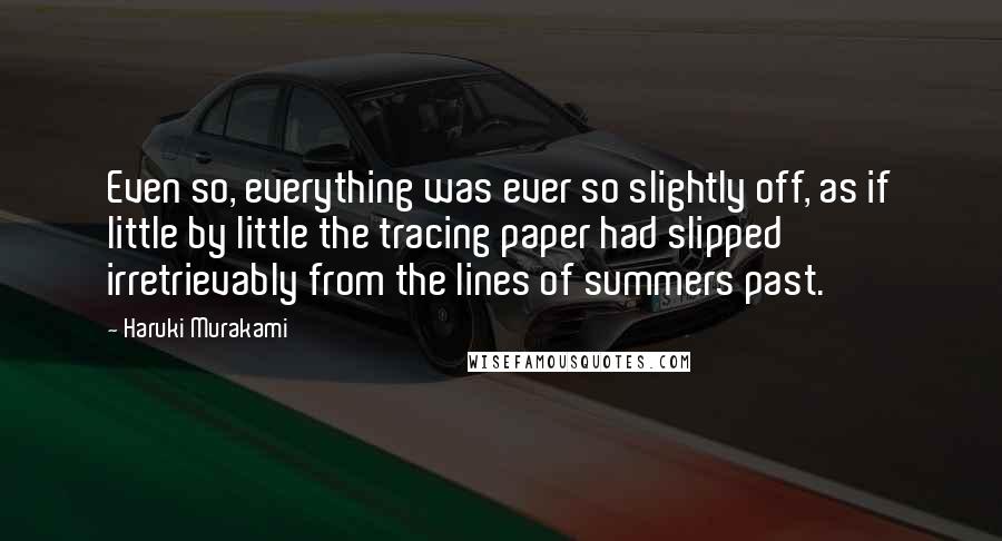 Haruki Murakami Quotes: Even so, everything was ever so slightly off, as if little by little the tracing paper had slipped irretrievably from the lines of summers past.