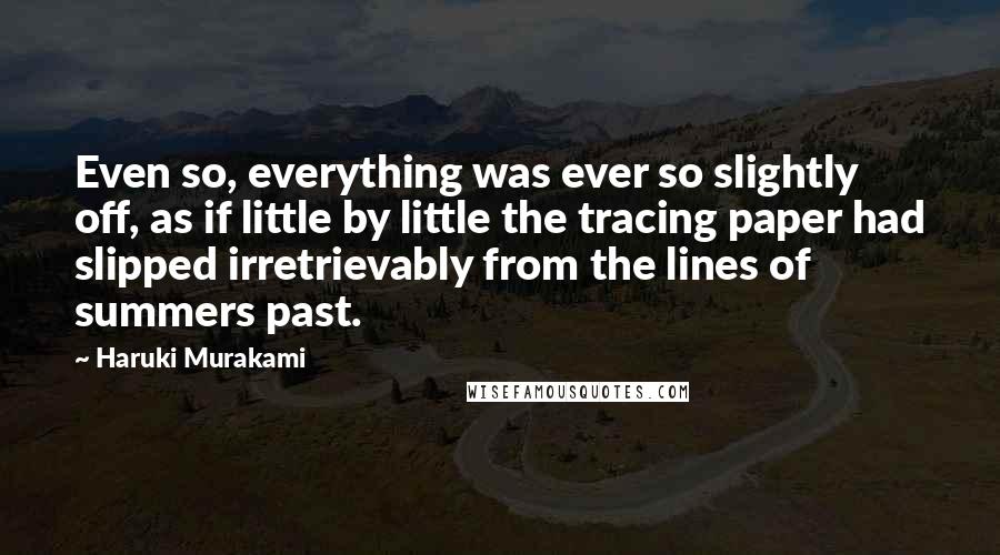 Haruki Murakami Quotes: Even so, everything was ever so slightly off, as if little by little the tracing paper had slipped irretrievably from the lines of summers past.