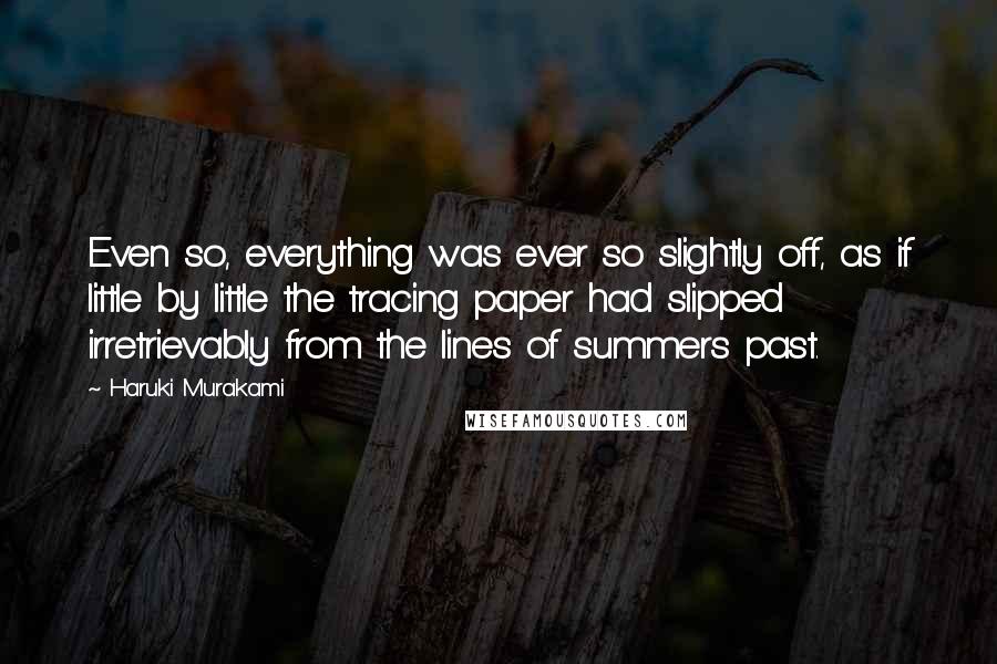 Haruki Murakami Quotes: Even so, everything was ever so slightly off, as if little by little the tracing paper had slipped irretrievably from the lines of summers past.