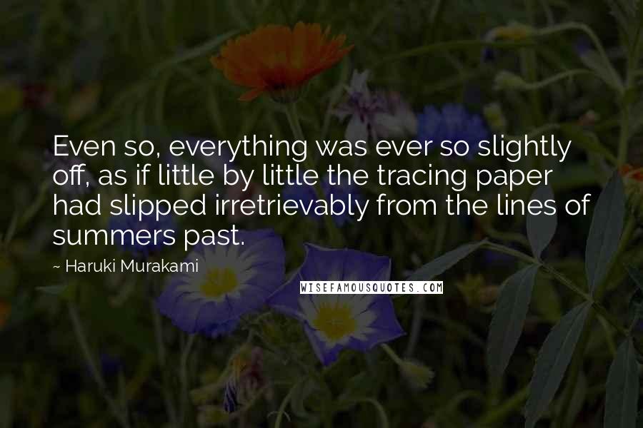 Haruki Murakami Quotes: Even so, everything was ever so slightly off, as if little by little the tracing paper had slipped irretrievably from the lines of summers past.