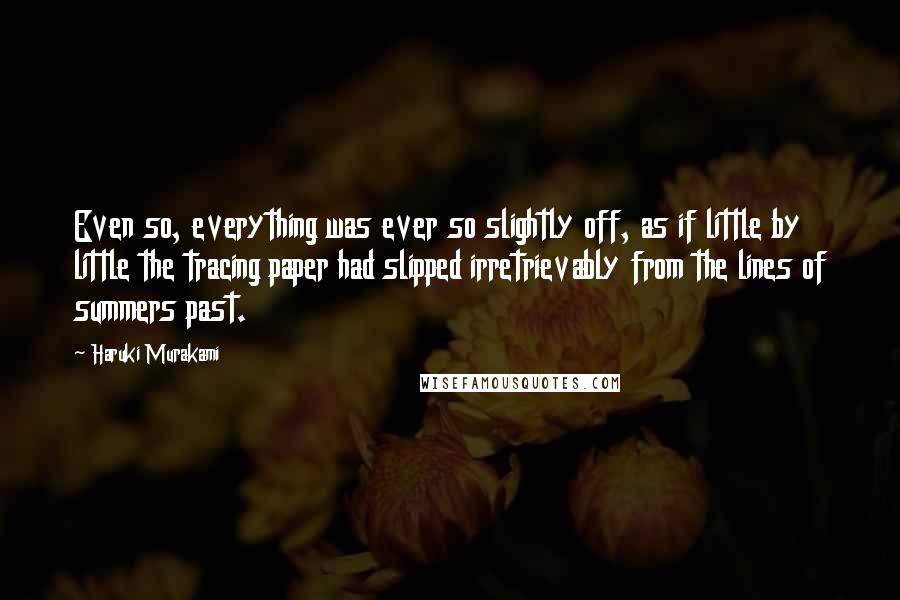 Haruki Murakami Quotes: Even so, everything was ever so slightly off, as if little by little the tracing paper had slipped irretrievably from the lines of summers past.