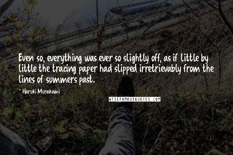 Haruki Murakami Quotes: Even so, everything was ever so slightly off, as if little by little the tracing paper had slipped irretrievably from the lines of summers past.