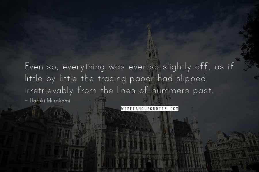 Haruki Murakami Quotes: Even so, everything was ever so slightly off, as if little by little the tracing paper had slipped irretrievably from the lines of summers past.