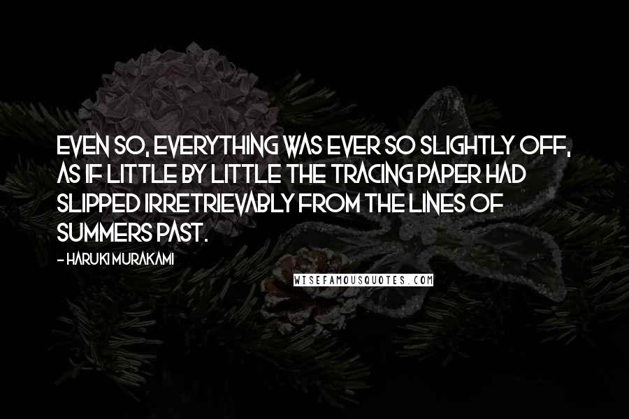Haruki Murakami Quotes: Even so, everything was ever so slightly off, as if little by little the tracing paper had slipped irretrievably from the lines of summers past.