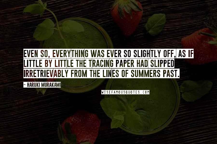 Haruki Murakami Quotes: Even so, everything was ever so slightly off, as if little by little the tracing paper had slipped irretrievably from the lines of summers past.