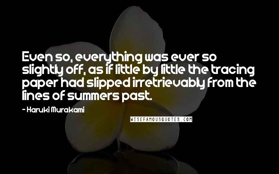 Haruki Murakami Quotes: Even so, everything was ever so slightly off, as if little by little the tracing paper had slipped irretrievably from the lines of summers past.