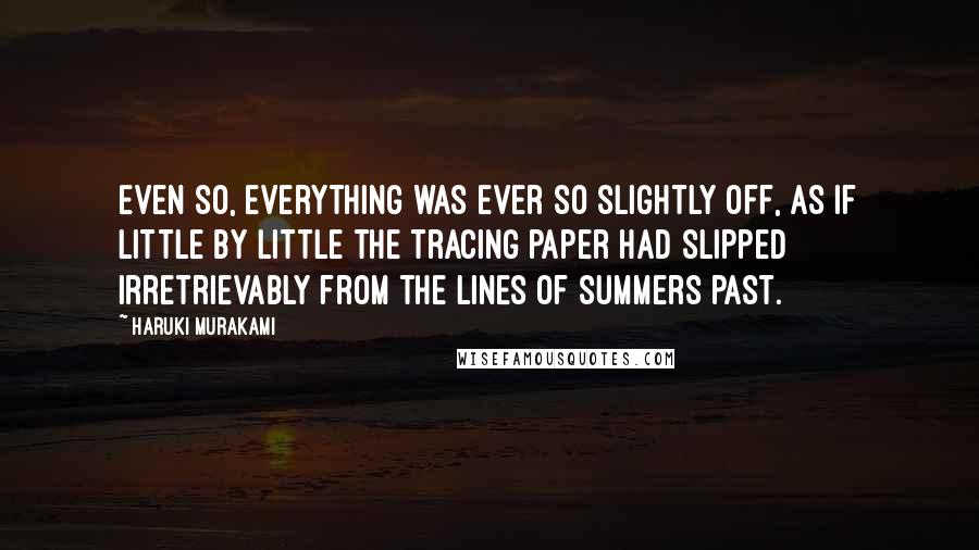 Haruki Murakami Quotes: Even so, everything was ever so slightly off, as if little by little the tracing paper had slipped irretrievably from the lines of summers past.