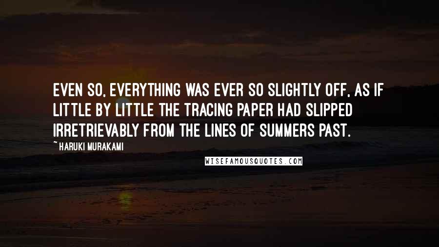 Haruki Murakami Quotes: Even so, everything was ever so slightly off, as if little by little the tracing paper had slipped irretrievably from the lines of summers past.