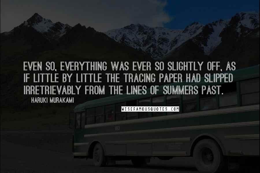 Haruki Murakami Quotes: Even so, everything was ever so slightly off, as if little by little the tracing paper had slipped irretrievably from the lines of summers past.