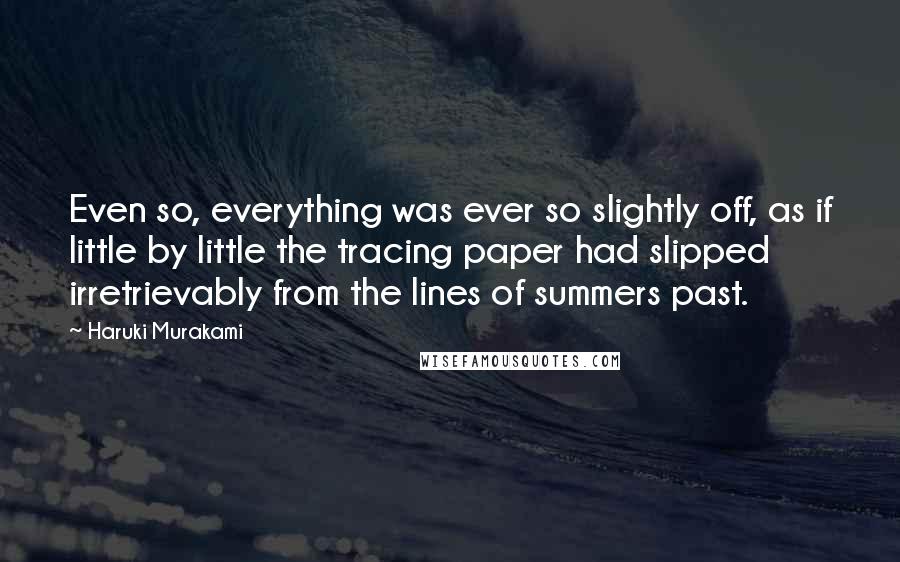 Haruki Murakami Quotes: Even so, everything was ever so slightly off, as if little by little the tracing paper had slipped irretrievably from the lines of summers past.