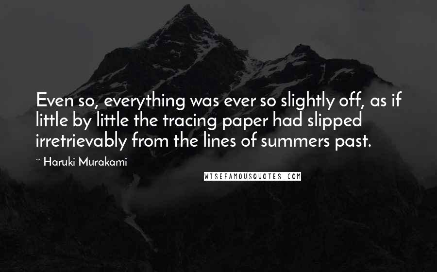 Haruki Murakami Quotes: Even so, everything was ever so slightly off, as if little by little the tracing paper had slipped irretrievably from the lines of summers past.