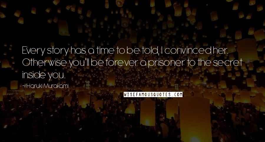 Haruki Murakami Quotes: Every story has a time to be told, I convinced her. Otherwise you'll be forever a prisoner to the secret inside you.