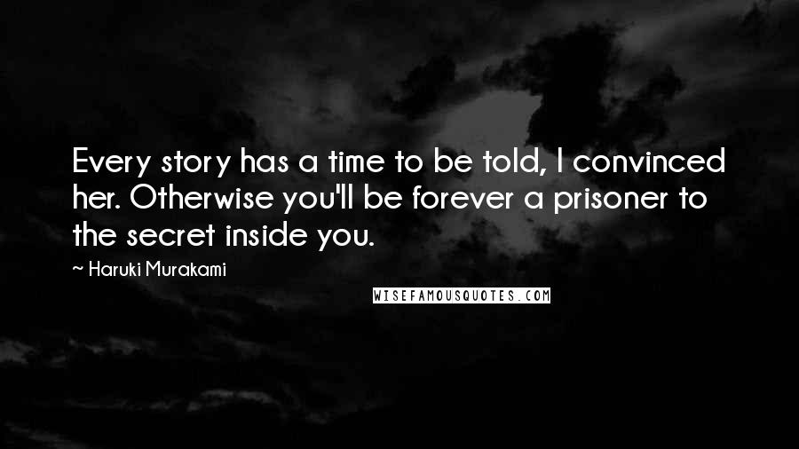 Haruki Murakami Quotes: Every story has a time to be told, I convinced her. Otherwise you'll be forever a prisoner to the secret inside you.