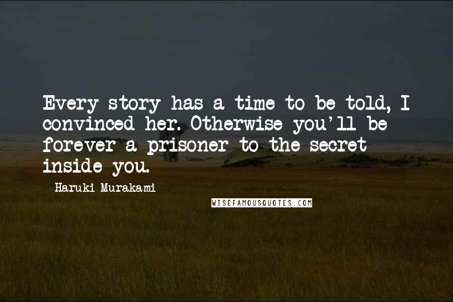 Haruki Murakami Quotes: Every story has a time to be told, I convinced her. Otherwise you'll be forever a prisoner to the secret inside you.