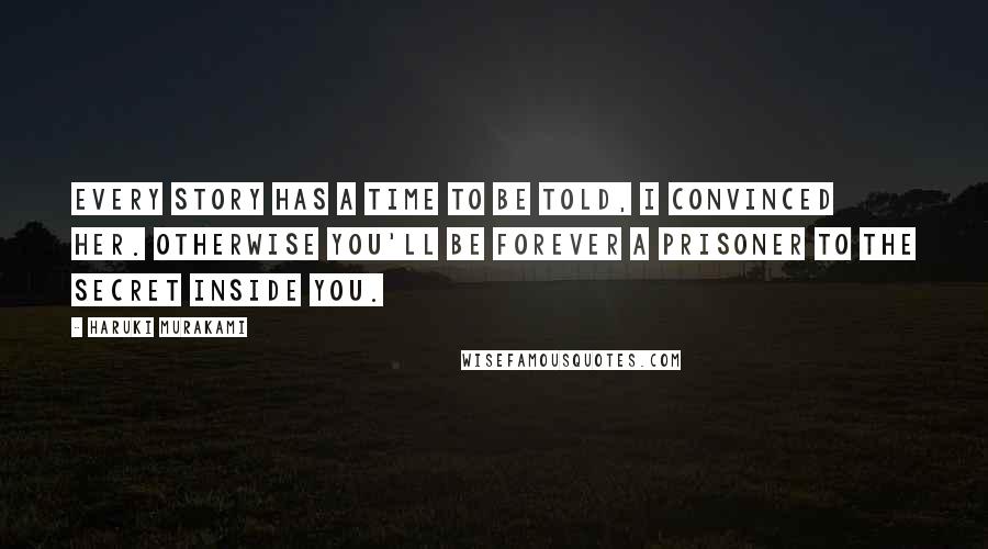 Haruki Murakami Quotes: Every story has a time to be told, I convinced her. Otherwise you'll be forever a prisoner to the secret inside you.