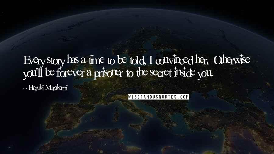 Haruki Murakami Quotes: Every story has a time to be told, I convinced her. Otherwise you'll be forever a prisoner to the secret inside you.