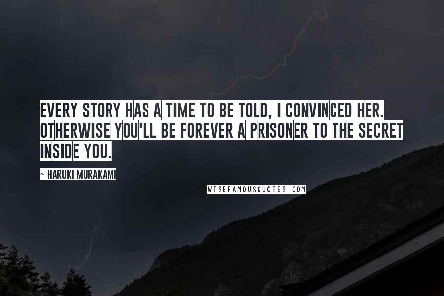 Haruki Murakami Quotes: Every story has a time to be told, I convinced her. Otherwise you'll be forever a prisoner to the secret inside you.