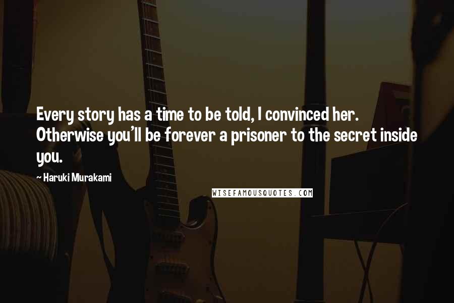 Haruki Murakami Quotes: Every story has a time to be told, I convinced her. Otherwise you'll be forever a prisoner to the secret inside you.