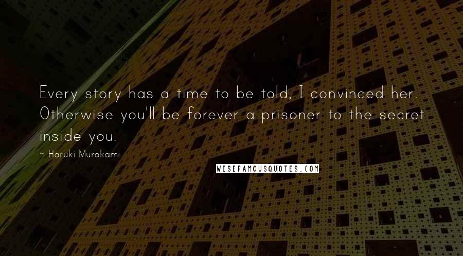 Haruki Murakami Quotes: Every story has a time to be told, I convinced her. Otherwise you'll be forever a prisoner to the secret inside you.