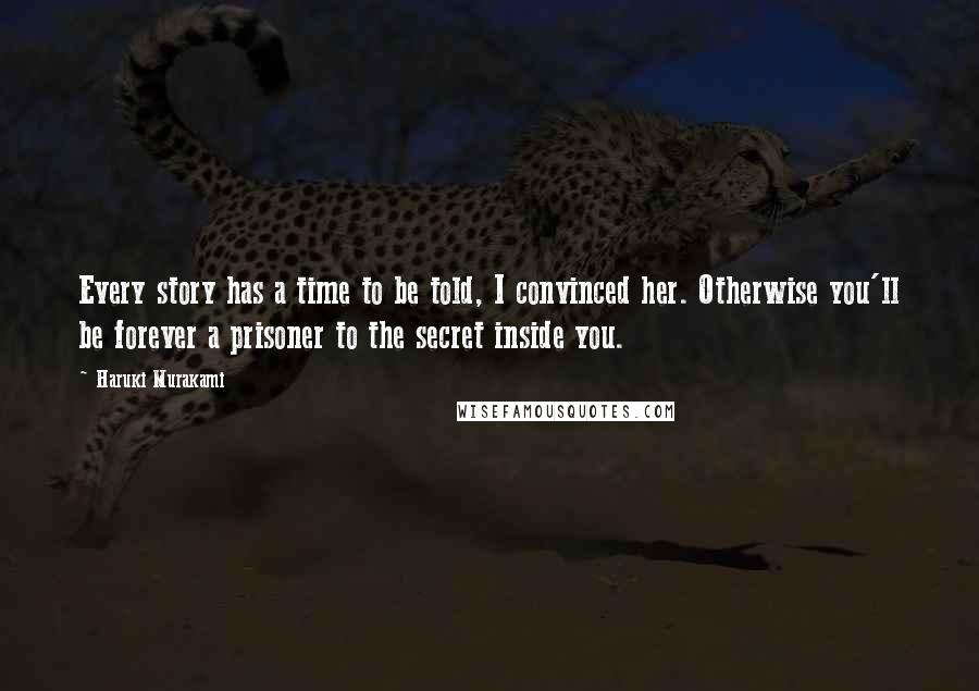 Haruki Murakami Quotes: Every story has a time to be told, I convinced her. Otherwise you'll be forever a prisoner to the secret inside you.