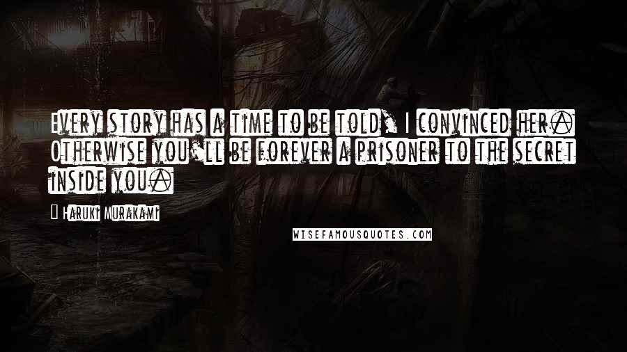 Haruki Murakami Quotes: Every story has a time to be told, I convinced her. Otherwise you'll be forever a prisoner to the secret inside you.