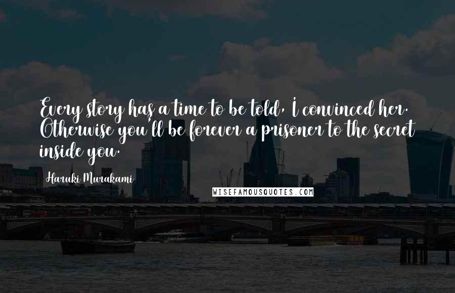 Haruki Murakami Quotes: Every story has a time to be told, I convinced her. Otherwise you'll be forever a prisoner to the secret inside you.