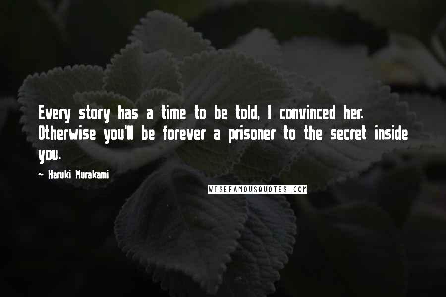 Haruki Murakami Quotes: Every story has a time to be told, I convinced her. Otherwise you'll be forever a prisoner to the secret inside you.