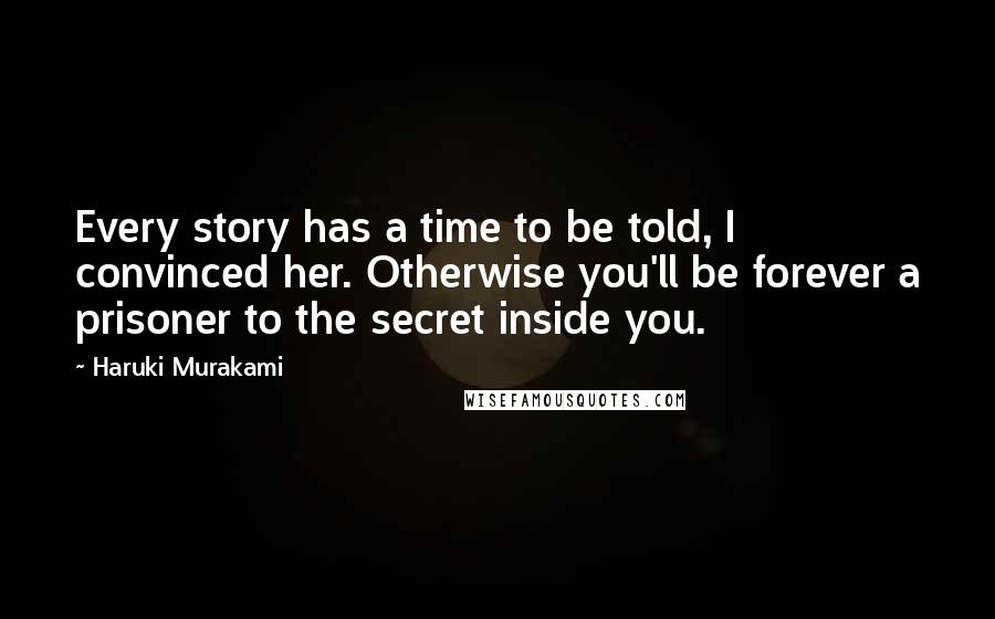 Haruki Murakami Quotes: Every story has a time to be told, I convinced her. Otherwise you'll be forever a prisoner to the secret inside you.