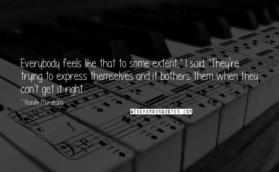 Haruki Murakami Quotes: Everybody feels like that to some extent," I said. "They're trying to express themselves and it bothers them when they can't get it right.