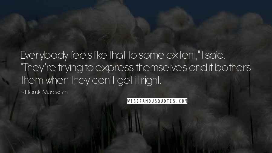 Haruki Murakami Quotes: Everybody feels like that to some extent," I said. "They're trying to express themselves and it bothers them when they can't get it right.